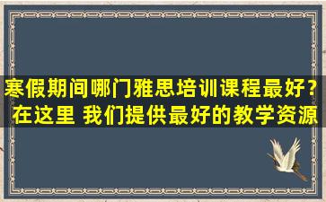 寒假期间哪门雅思培训课程最好？在这里 我们提供最好的教学资源